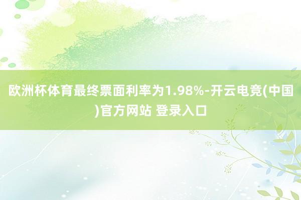 欧洲杯体育最终票面利率为1.98%-开云电竞(中国)官方网站 登录入口
