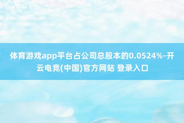 体育游戏app平台占公司总股本的0.0524%-开云电竞(中国)官方网站 登录入口