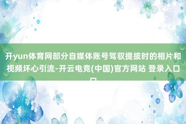 开yun体育网部分自媒体账号驾驭提拔时的相片和视频坏心引流-开云电竞(中国)官方网站 登录入口