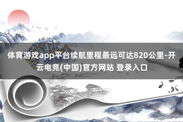 体育游戏app平台续航里程最远可达820公里-开云电竞(中国)官方网站 登录入口