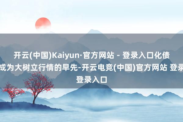 开云(中国)Kaiyun·官方网站 - 登录入口化债有望成为大树立行情的早先-开云电竞(中国)官方网站 登录入口