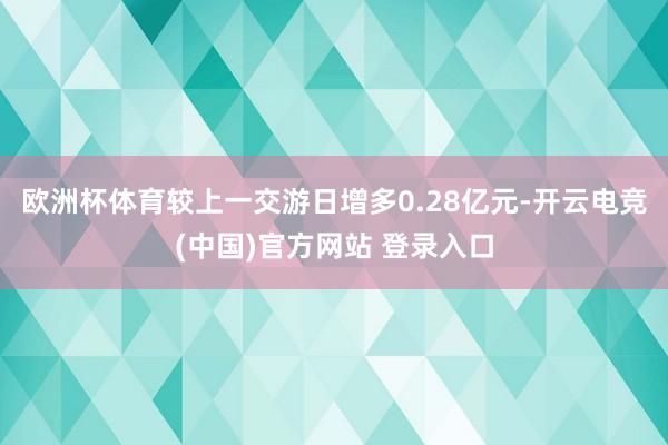 欧洲杯体育较上一交游日增多0.28亿元-开云电竞(中国)官方网站 登录入口