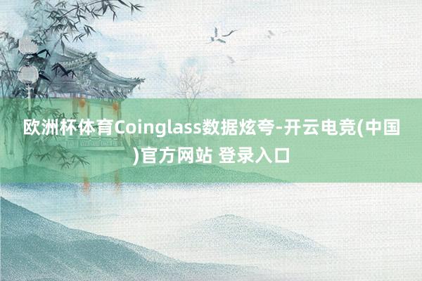 欧洲杯体育　　Coinglass数据炫夸-开云电竞(中国)官方网站 登录入口