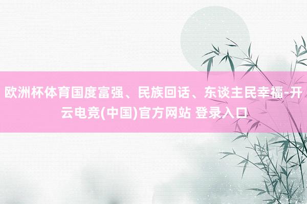 欧洲杯体育国度富强、民族回话、东谈主民幸福-开云电竞(中国)官方网站 登录入口