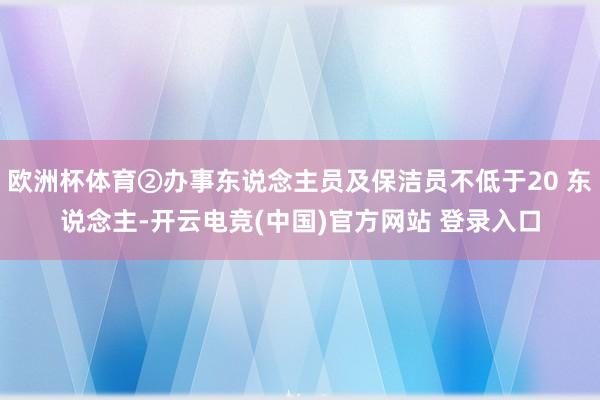 欧洲杯体育②办事东说念主员及保洁员不低于20 东说念主-开云电竞(中国)官方网站 登录入口