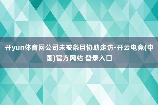 开yun体育网公司未被条目协助走访-开云电竞(中国)官方网站 登录入口