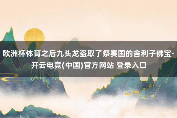 欧洲杯体育之后九头龙盗取了祭赛国的舍利子佛宝-开云电竞(中国)官方网站 登录入口