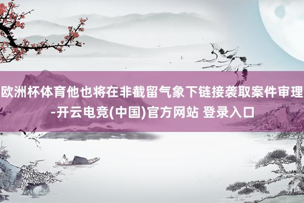 欧洲杯体育他也将在非截留气象下链接袭取案件审理-开云电竞(中国)官方网站 登录入口