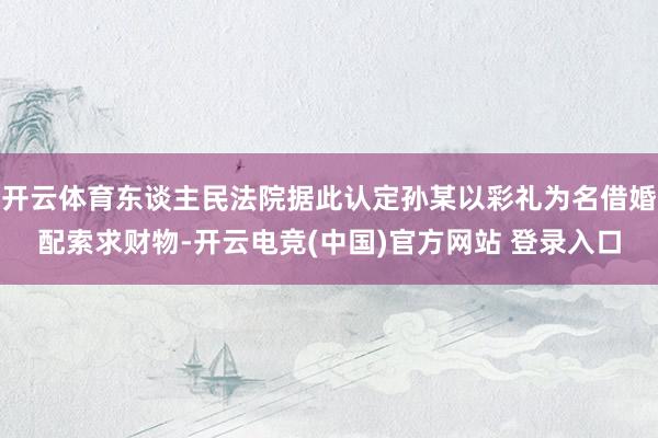 开云体育东谈主民法院据此认定孙某以彩礼为名借婚配索求财物-开云电竞(中国)官方网站 登录入口