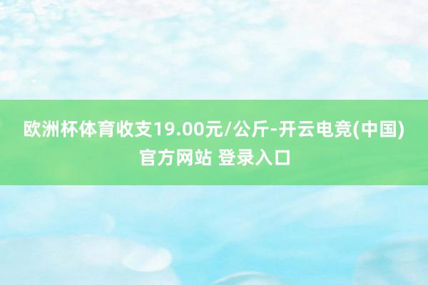 欧洲杯体育收支19.00元/公斤-开云电竞(中国)官方网站 登录入口