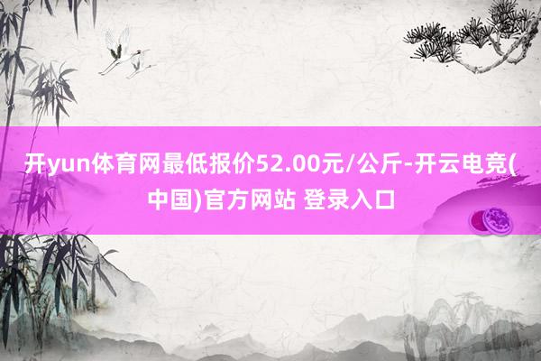 开yun体育网最低报价52.00元/公斤-开云电竞(中国)官方网站 登录入口