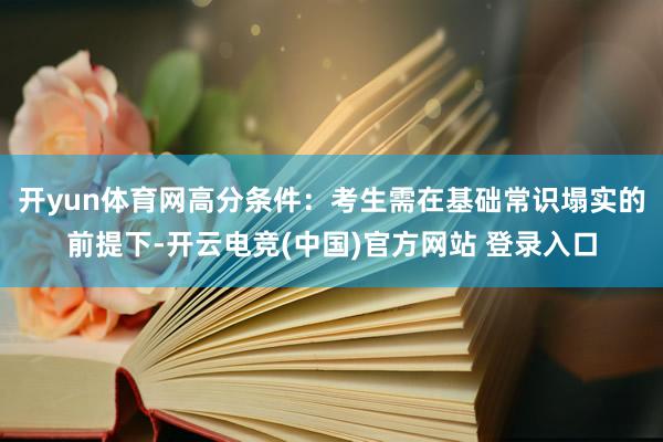 开yun体育网高分条件：考生需在基础常识塌实的前提下-开云电竞(中国)官方网站 登录入口
