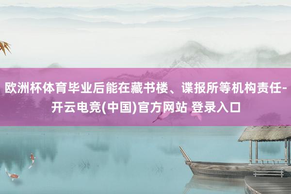 欧洲杯体育毕业后能在藏书楼、谍报所等机构责任-开云电竞(中国)官方网站 登录入口