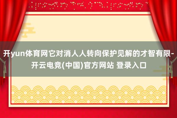 开yun体育网它对消人人转向保护见解的才智有限-开云电竞(中国)官方网站 登录入口
