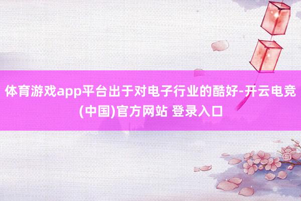 体育游戏app平台出于对电子行业的酷好-开云电竞(中国)官方网站 登录入口