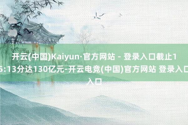 开云(中国)Kaiyun·官方网站 - 登录入口截止15:13分达130亿元-开云电竞(中国)官方网站 登录入口
