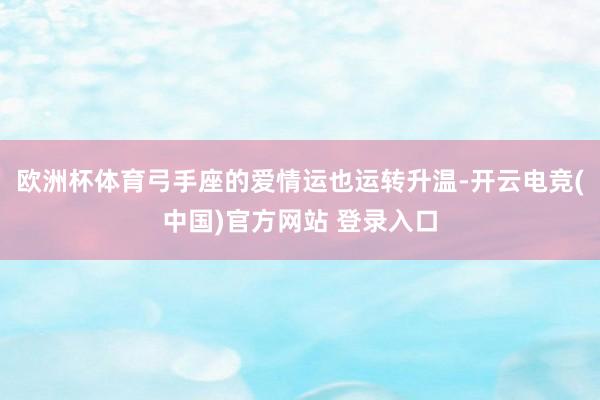 欧洲杯体育弓手座的爱情运也运转升温-开云电竞(中国)官方网站 登录入口