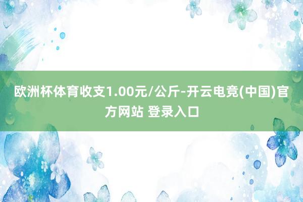 欧洲杯体育收支1.00元/公斤-开云电竞(中国)官方网站 登录入口