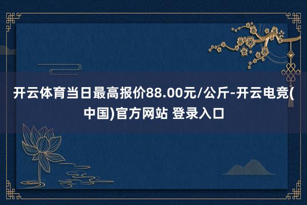 开云体育当日最高报价88.00元/公斤-开云电竞(中国)官方网站 登录入口