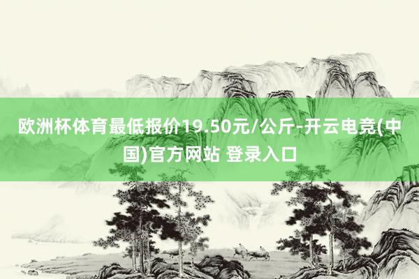 欧洲杯体育最低报价19.50元/公斤-开云电竞(中国)官方网站 登录入口