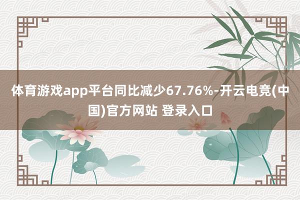 体育游戏app平台同比减少67.76%-开云电竞(中国)官方网站 登录入口