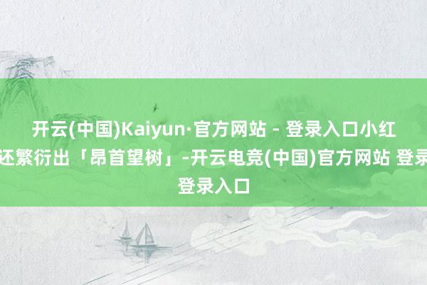 开云(中国)Kaiyun·官方网站 - 登录入口小红书上还繁衍出「昂首望树」-开云电竞(中国)官方网站 登录入口