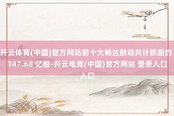 开云体育(中国)官方网站前十大畅达鼓动共计抓股约 147.68 亿股-开云电竞(中国)官方网站 登录入口