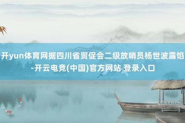 开yun体育网据四川省贸促会二级放哨员杨世波露馅-开云电竞(中国)官方网站 登录入口