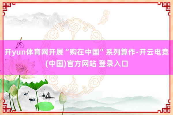 开yun体育网开展“购在中国”系列算作-开云电竞(中国)官方网站 登录入口