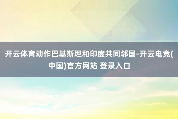 开云体育动作巴基斯坦和印度共同邻国-开云电竞(中国)官方网站 登录入口