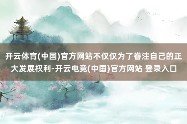 开云体育(中国)官方网站不仅仅为了眷注自己的正大发展权利-开云电竞(中国)官方网站 登录入口