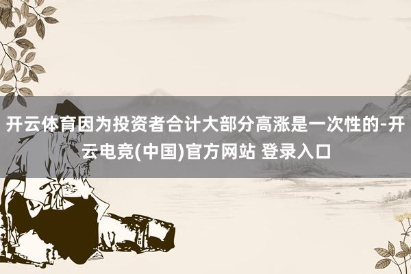 开云体育因为投资者合计大部分高涨是一次性的-开云电竞(中国)官方网站 登录入口