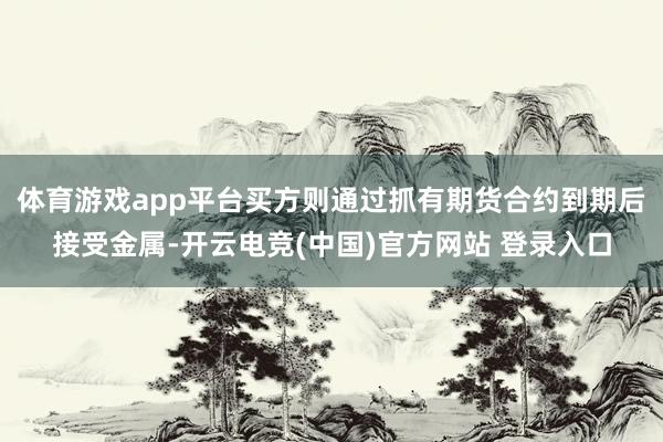体育游戏app平台买方则通过抓有期货合约到期后接受金属-开云电竞(中国)官方网站 登录入口