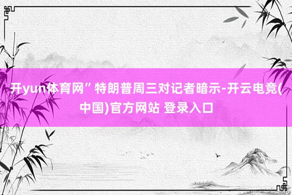 开yun体育网”特朗普周三对记者暗示-开云电竞(中国)官方网站 登录入口