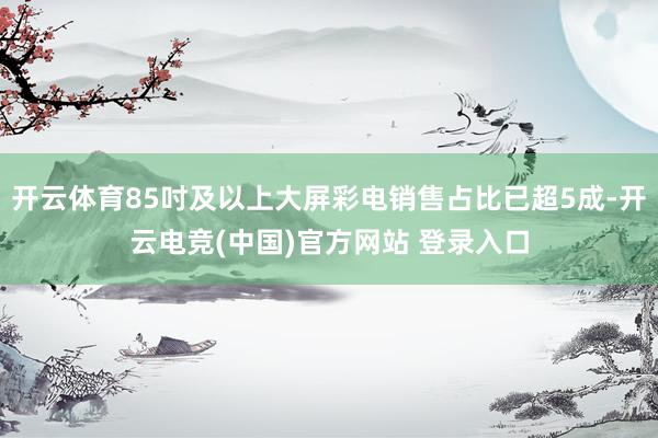 开云体育85吋及以上大屏彩电销售占比已超5成-开云电竞(中国)官方网站 登录入口