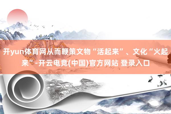 开yun体育网从而鞭策文物“活起来”、文化“火起来”-开云电竞(中国)官方网站 登录入口