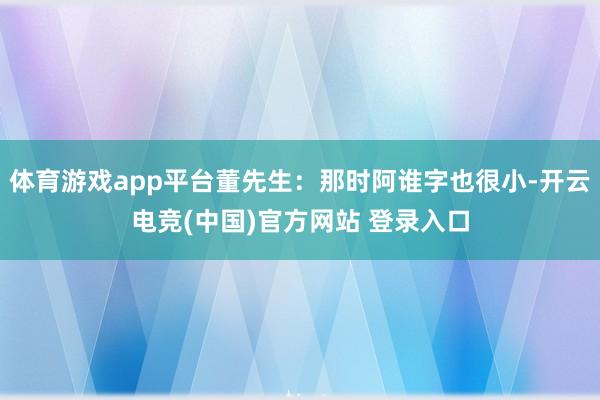 体育游戏app平台董先生：那时阿谁字也很小-开云电竞(中国)官方网站 登录入口