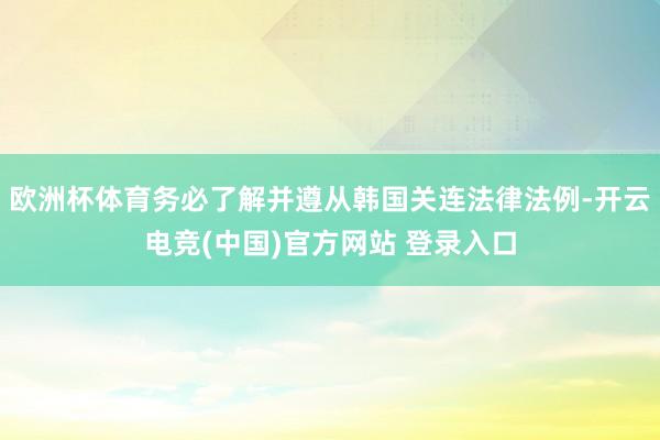 欧洲杯体育务必了解并遵从韩国关连法律法例-开云电竞(中国)官方网站 登录入口