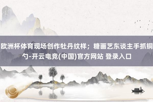 欧洲杯体育现场创作牡丹纹样；糖画艺东谈主手抓铜勺-开云电竞(中国)官方网站 登录入口