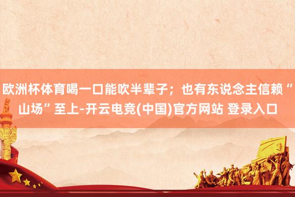 欧洲杯体育喝一口能吹半辈子；也有东说念主信赖“山场”至上-开云电竞(中国)官方网站 登录入口