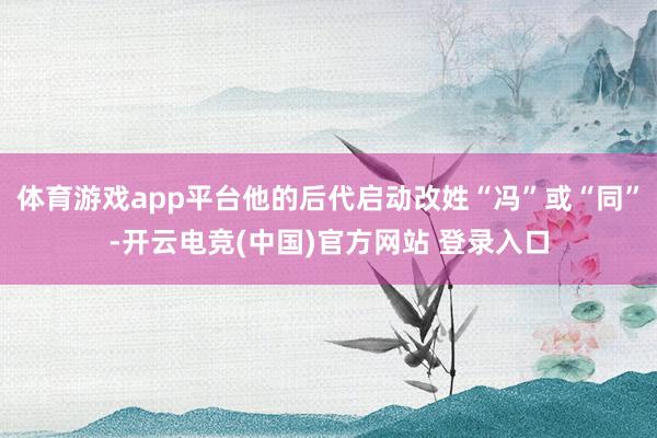 体育游戏app平台他的后代启动改姓“冯”或“同”-开云电竞(中国)官方网站 登录入口