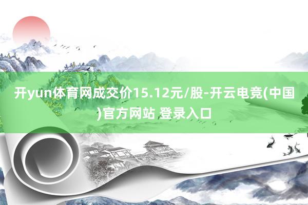 开yun体育网成交价15.12元/股-开云电竞(中国)官方网站 登录入口