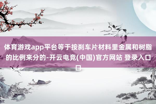体育游戏app平台等于按刹车片材料里金属和树脂的比例来分的-开云电竞(中国)官方网站 登录入口