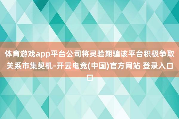 体育游戏app平台公司将灵验期骗该平台积极争取关系市集契机-开云电竞(中国)官方网站 登录入口