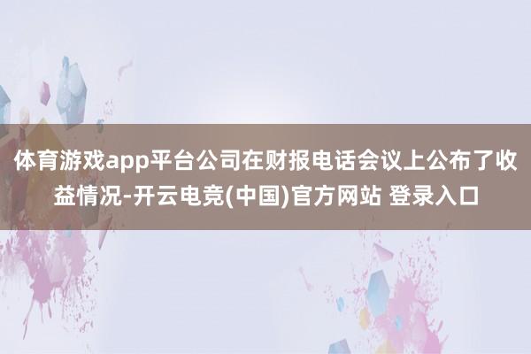 体育游戏app平台公司在财报电话会议上公布了收益情况-开云电竞(中国)官方网站 登录入口