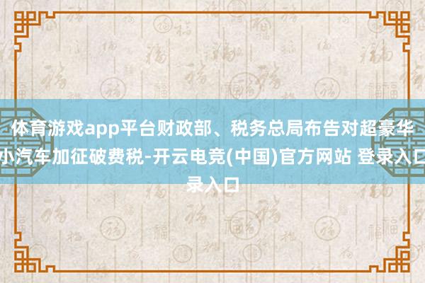 体育游戏app平台财政部、税务总局布告对超豪华小汽车加征破费税-开云电竞(中国)官方网站 登录入口