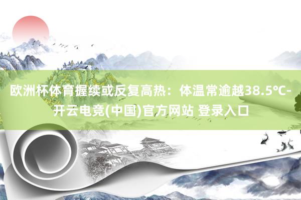 欧洲杯体育握续或反复高热：体温常逾越38.5℃-开云电竞(中国)官方网站 登录入口