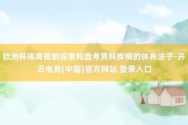 欧洲杯体育抵制探索和盘考男科疾病的休养法子-开云电竞(中国)官方网站 登录入口