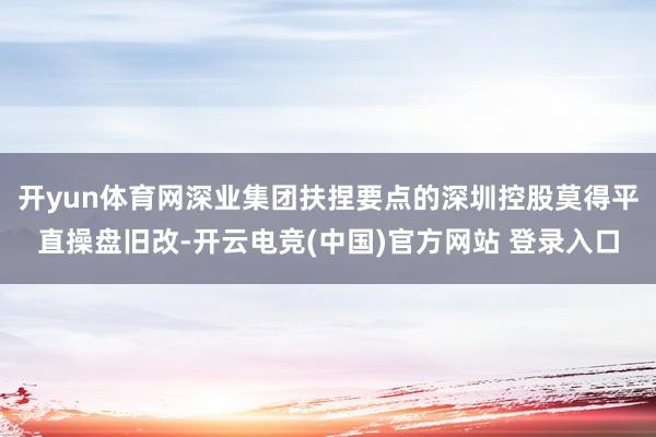 开yun体育网深业集团扶捏要点的深圳控股莫得平直操盘旧改-开云电竞(中国)官方网站 登录入口
