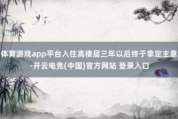 体育游戏app平台入住高楼层三年以后终于拿定主意-开云电竞(中国)官方网站 登录入口